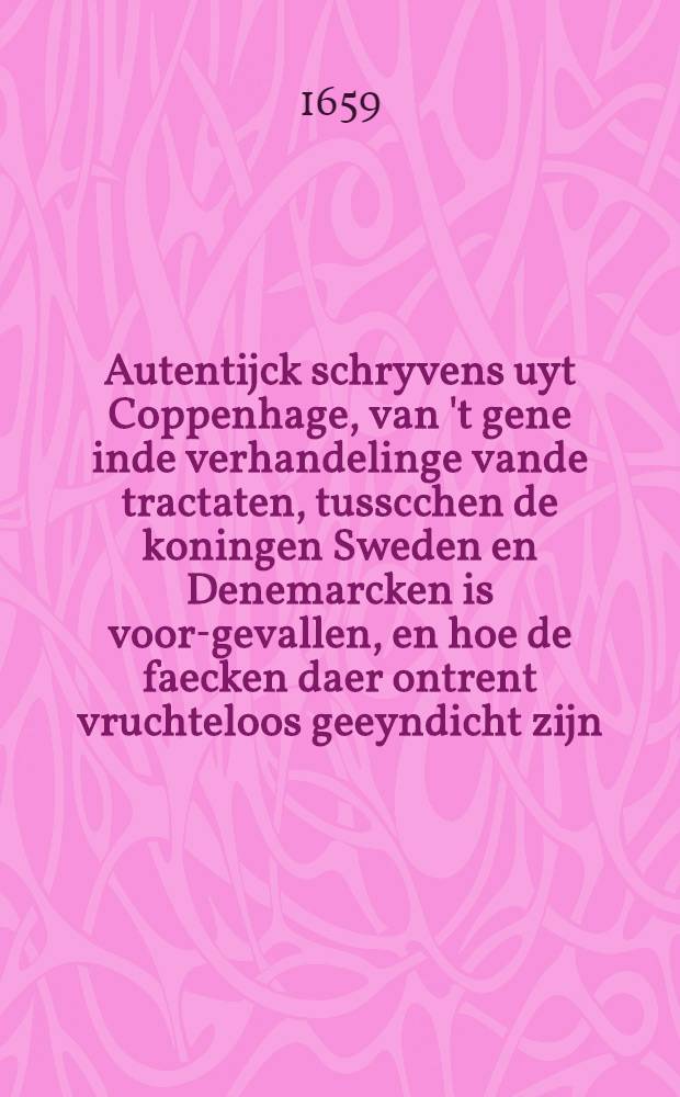 Autentijck schryvens uyt Coppenhage, van 't gene inde verhandelinge vande tractaten, tusscchen de koningen Sweden en Denemarcken is voor-gevallen, en hoe de faecken daer ontrent vruchteloos geeyndicht zijn