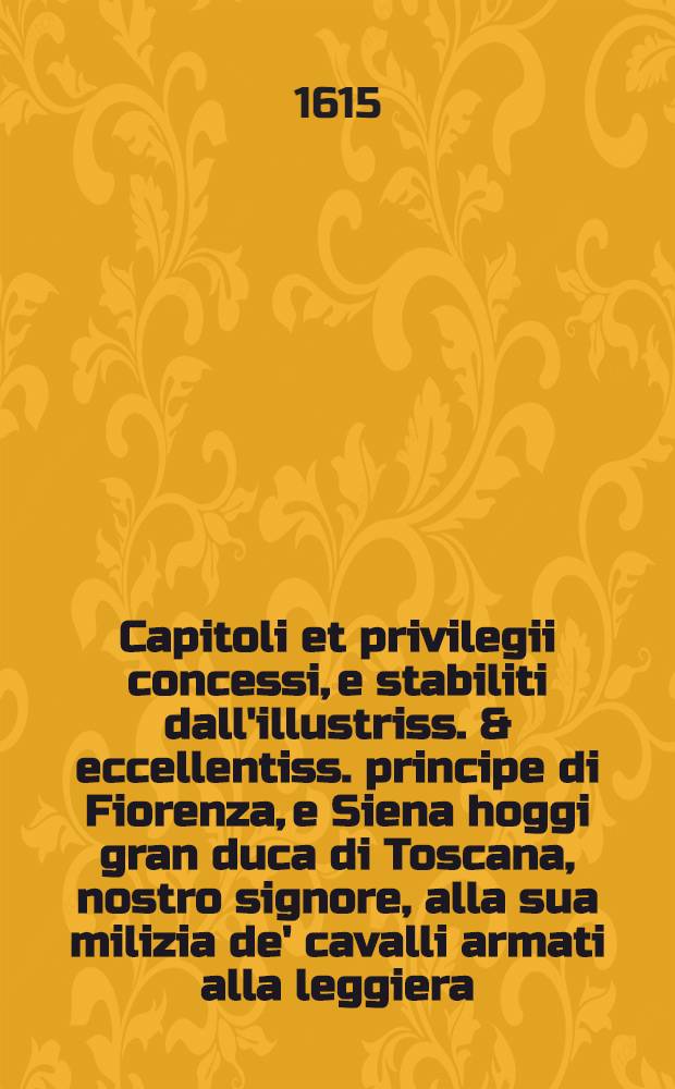 Capitoli et privilegii concessi, e stabiliti dall'illustriss. & eccellentiss. principe di Fiorenza, e Siena hoggi gran duca di Toscana, nostro signore, alla sua milizia de' cavalli armati alla leggiera: Il di primo di maggio 1566
