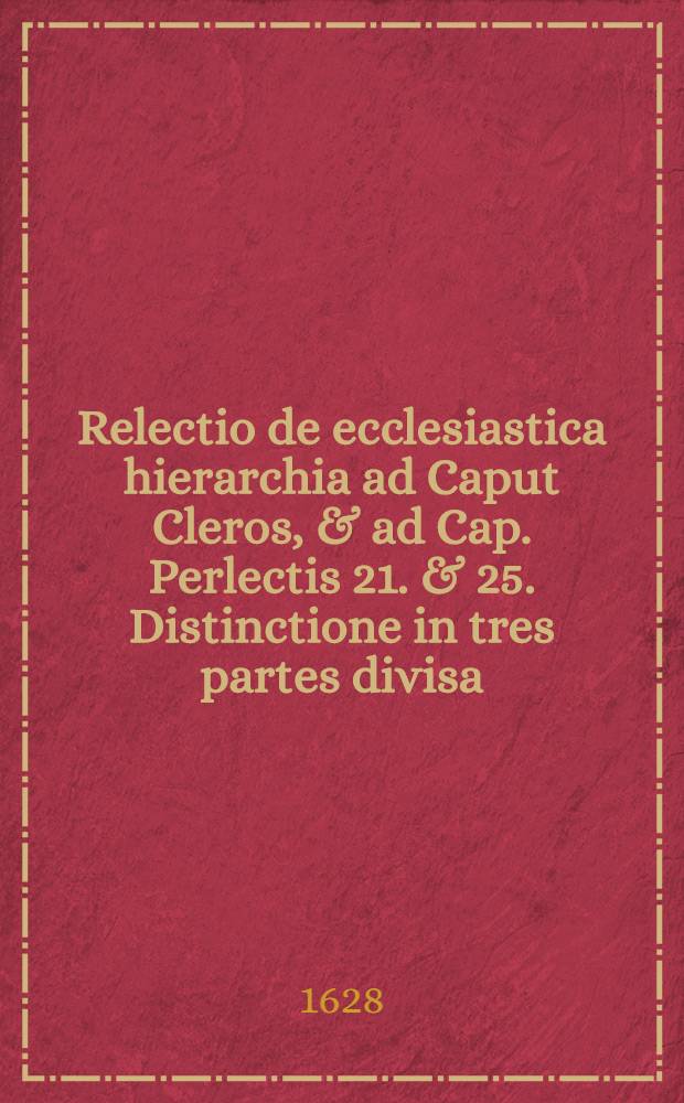 Relectio de ecclesiastica hierarchia ad Caput Cleros, & ad Cap. Perlectis 21. & 25. Distinctione in tres partes divisa