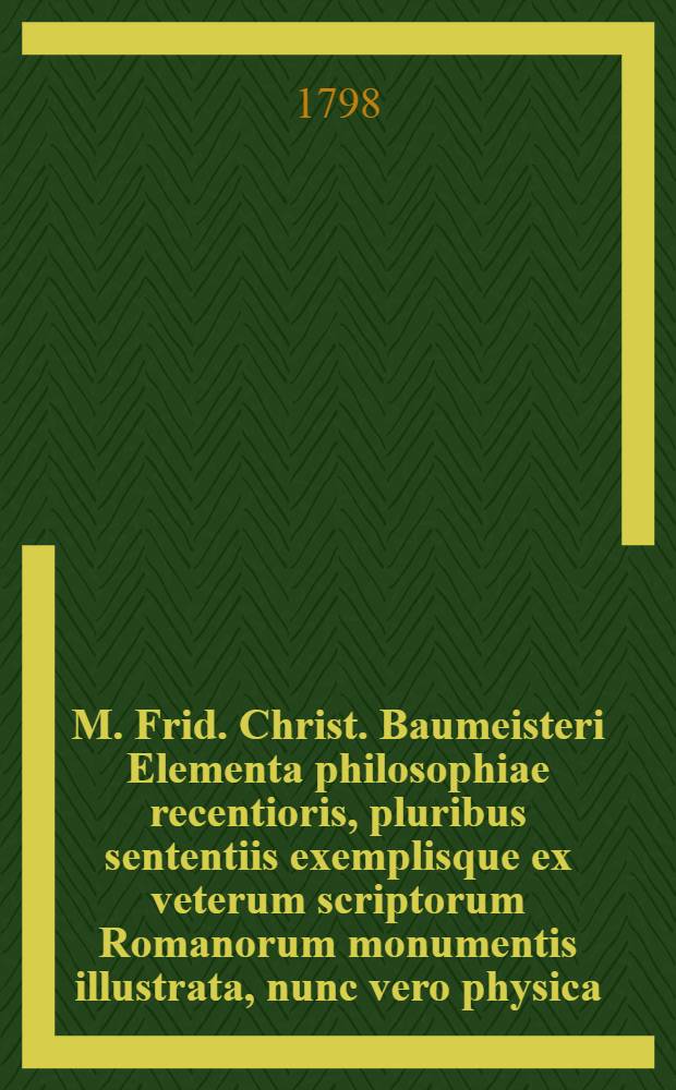 M. Frid. Christ. Baumeisteri Elementa philosophiae recentioris, pluribus sententiis exemplisque ex veterum scriptorum Romanorum monumentis illustrata, nunc vero physica, nec non oeconomica, publica et ecclesiastica iurisprudentia, quibus accessit duplex appendix, exhibens regulas disputandi atque distinguendi, et brevis historiae philosophiae narratio, aucta ubiusque iuventutis Rossicae adornata