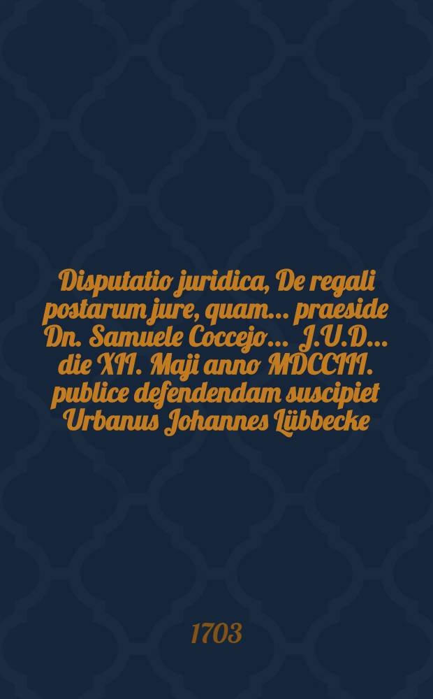 Disputatio juridica, De regali postarum jure, quam ... praeside Dn. Samuele Coccejo ... J.U.D. ... die XII. Maji anno MDCCIII. publice defendendam suscipiet Urbanus Johannes Lübbecke, Schlavia-Pomeran.