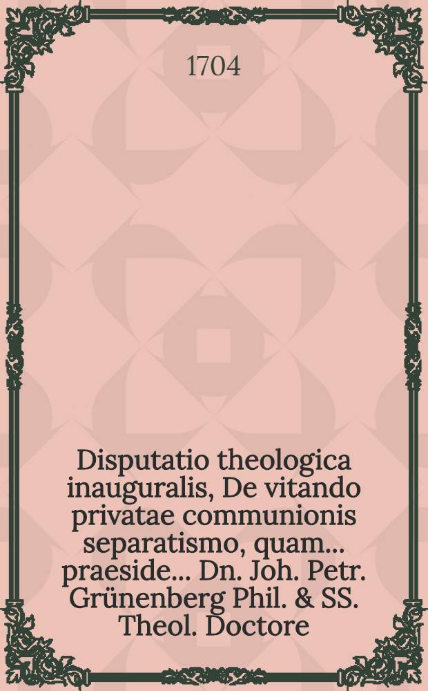 Disputatio theologica inauguralis, De vitando privatae communionis separatismo, quam ... praeside ... Dn. Joh. Petr. Grünenberg Phil. & SS. Theol. Doctore ... publico examini, ac disquisitioni submittit Johannes Senstius ...