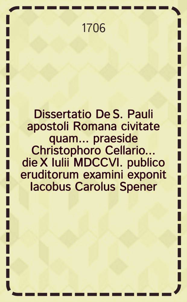 Dissertatio De S. Pauli apostoli Romana civitate quam ... praeside Christophoro Cellario ... die X Iulii MDCCVI. publico eruditorum examini exponit Iacobus Carolus Spener, Moeno-Francofurtanus