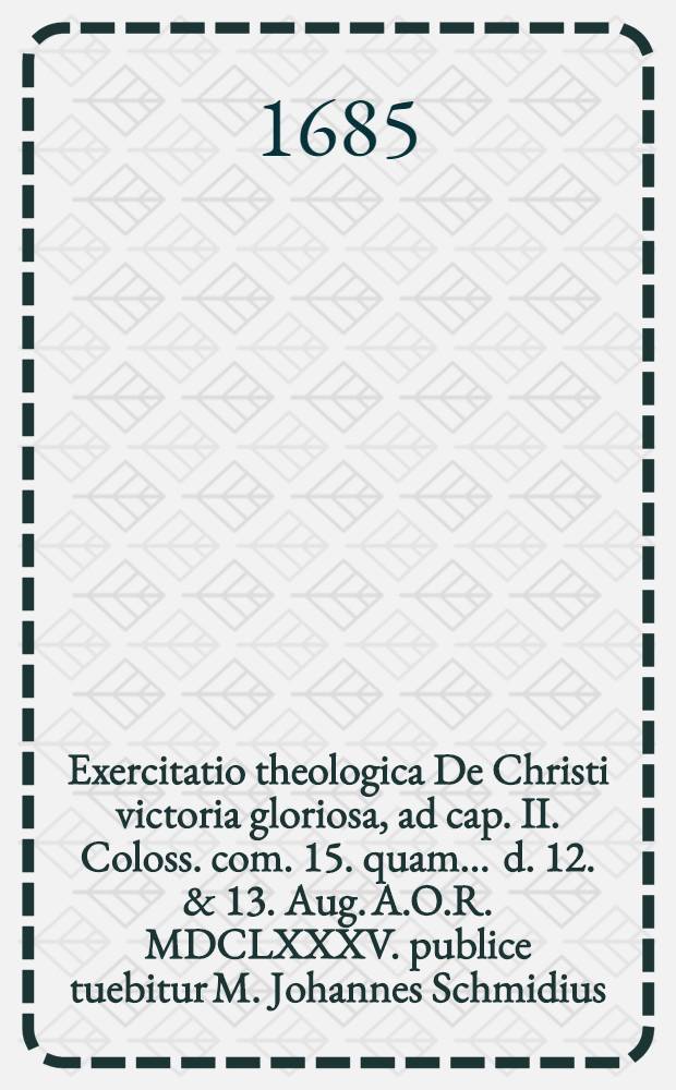 Exercitatio theologica De Christi victoria gloriosa, ad cap. II. Coloss. com. 15. quam ... d. 12. & 13. Aug. A.O.R. MDCLXXXV. publice tuebitur M. Johannes Schmidius, Vratislavia-Silesius ...