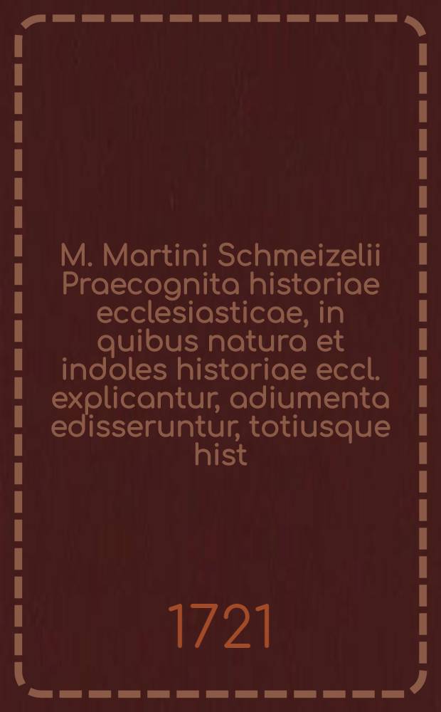 M. Martini Schmeizelii Praecognita historiae ecclesiasticae, in quibus natura et indoles historiae eccl. explicantur, adiumenta edisseruntur, totiusque hist. eccl. systema, tabellis synopticis adumbratur : In usum studiosae iuventutis methodice adornata