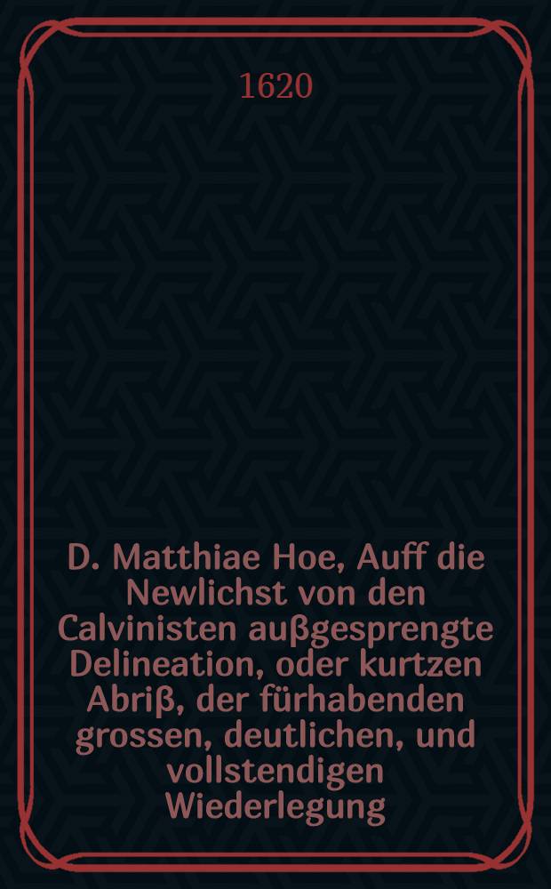 D. Matthiae Hoe, Auff die Newlichst von den Calvinisten auβgesprengte Delineation, oder kurtzen Abriβ, der fürhabenden grossen, deutlichen, und vollstendigen Wiederlegung, etlicher seiner vorlengst auβgegangenen Schrifften : Notwendige Erklerung, in was Angst und Bangigkeit er darüber gerathen, und wie hefftig er für diesen angedreweten Calvinischen Buch sich fürchte, und entsetze