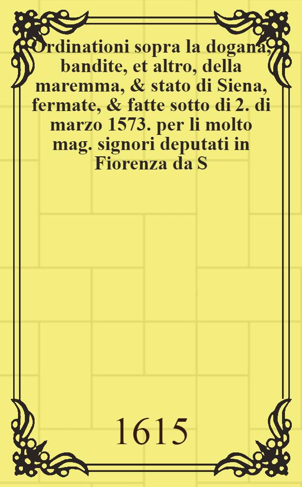 Ordinationi sopra la dogana, bandite, et altro, della maremma, & stato di Siena, fermate, & fatte sotto di 2. di marzo 1573. per li molto mag. signori deputati in Fiorenza da S. A. S. N. sig. sopra il negozio del bestiame, dello stato di Fiorenza, & Siena: Publicato in Siena il di 8. di maggio. 1574. insieme con le provisioni, & ordinazioni de vergai, e fattori, e facendieri. 1574.