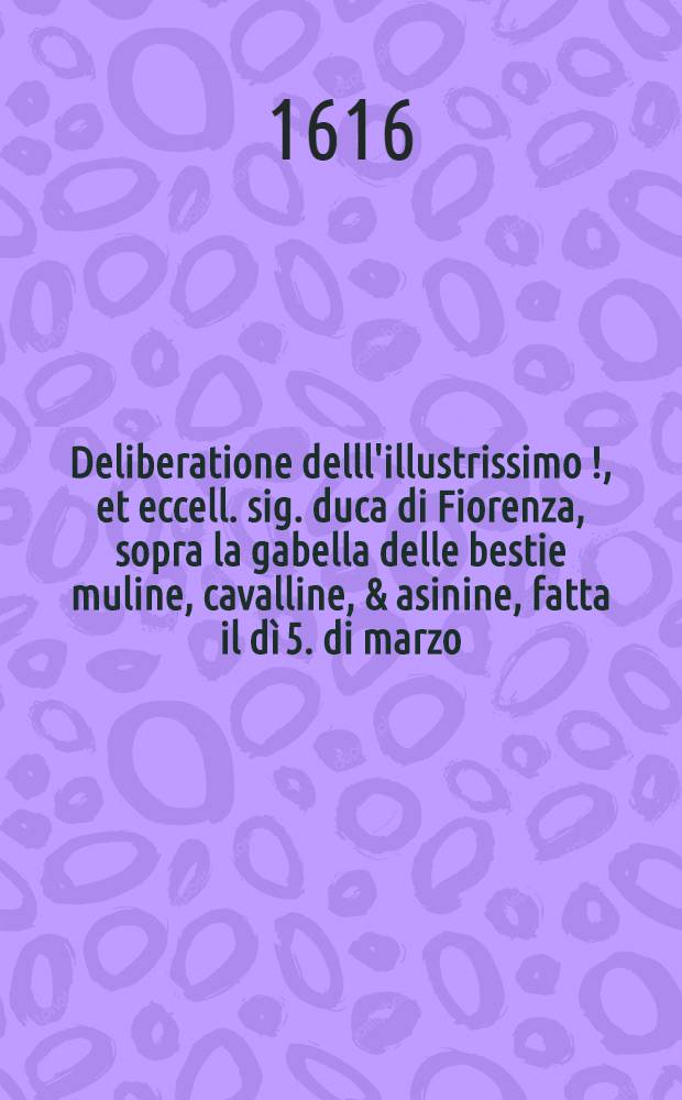 Deliberatione delll'illustrissimo[!], et eccell. sig. duca di Fiorenza, sopra la gabella delle bestie muline, cavalline, & asinine, fatta il dì 5. di marzo. 1550., et insieme il bando della gabella delle bestie dell'anno 1559., la deliberatione, e bando degl'usiziali de' fiumi sopra la gabella delle bestie del 1563., la deliberatione in augumento di detta gabella del 1568., e l'ordinatione, obbligo, e modo di pagare la gabella belle bestie cavalline, muline, & asinine dell'anno 1581.