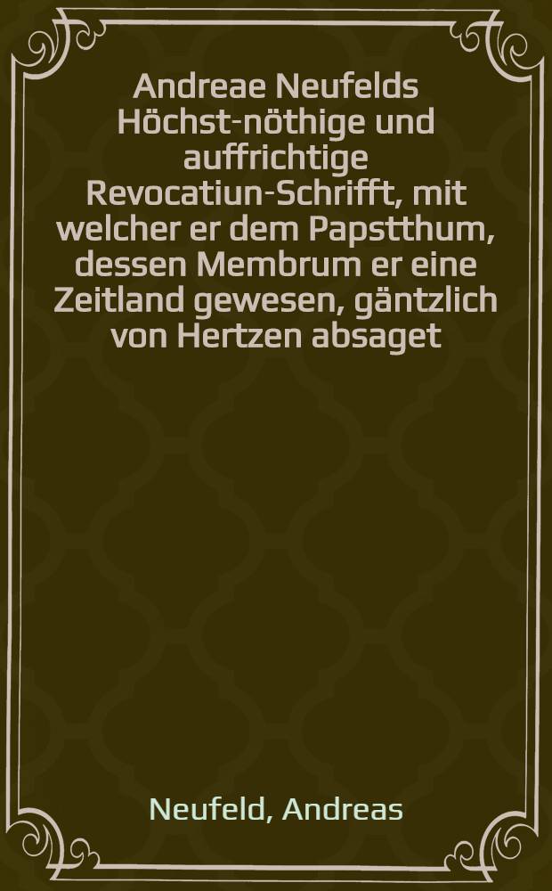 Andreae Neufelds Höchst-nöthige und auffrichtige Revocatiun-Schrifft, mit welcher er dem Papstthum, dessen Membrum er eine Zeitland gewesen, gäntzlich von Hertzen absaget, hingegen aber der evangelischen lutherischen als alerlein wahren Kirchen, in welcher er gebohren und aufferzogen worden, sich wiederumb gantz und gar ergiebet, und ewig treu zu seyn verspricht