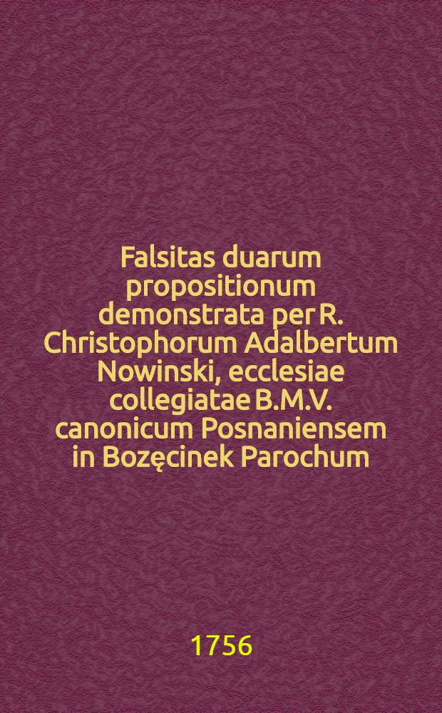 Falsitas duarum propositionum demonstrata per R. Christophorum Adalbertum Nowinski, ecclesiae collegiatae B.M.V. canonicum Posnaniensem in Bozęcinek Parochum, anno ... 1756. ...