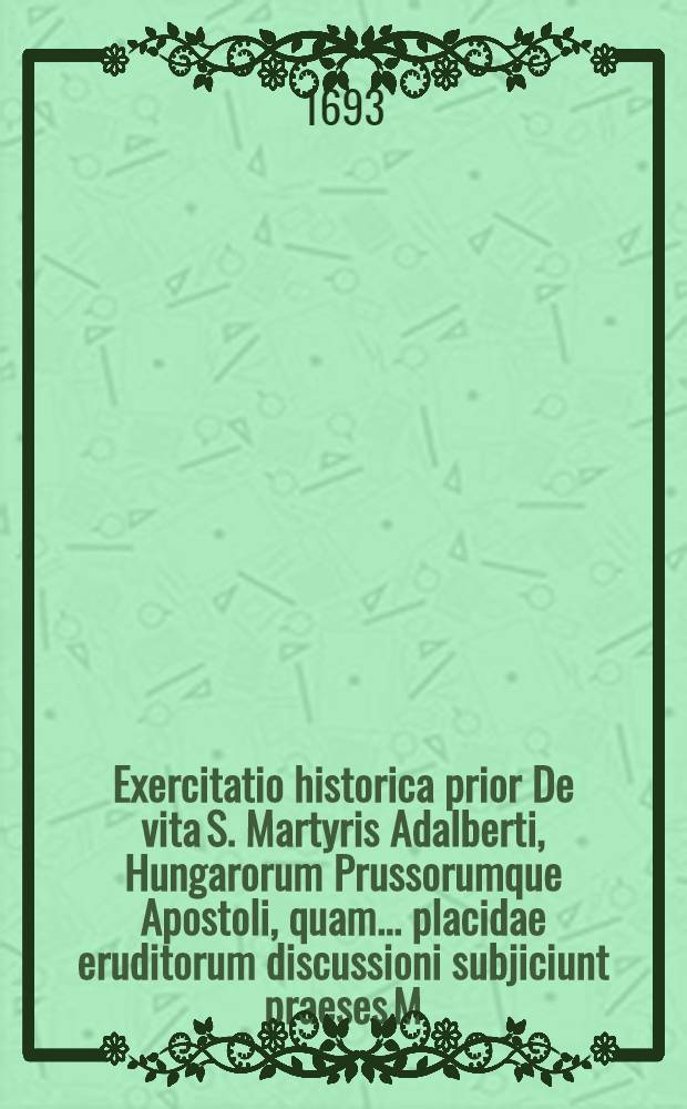 Exercitatio historica prior De vita S. Martyris Adalberti, Hungarorum Prussorumque Apostoli, quam ... placidae eruditorum discussioni subjiciunt praeses M. Christianus Helwich, Domnav. Pruss. et respondens Fridericus Stadtlender, Reg. Pruss. d. 26. Septembr. anno 1693. ...