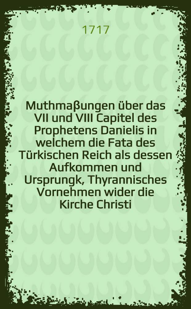 Muthma&beta;ungen &uuml;ber das VII und VIII Capitel des Prophetens Danielis in welchem die Fata des T&uuml;rkischen Reich als dessen Aufkommen und Ursprungk, Thyrannisches Vornehmen wider die Kirche Christi, Daurung und W&auml;hrung, Fall und Schw&auml;chung, ja so gar die Zeit, wenn dieses letztere geschehen solle, zwar verk&uuml;ndiget und prophezeyhet worden, da denn insonderheit die Zeit welche den Fall und Schw&auml;chung der t&uuml;rckischen Tyranney bestimmet also ausgerechnet worden da&beta; dero Ende vermuthlich fallen m&ouml;chte auf anno Christi MDCCXVIII.