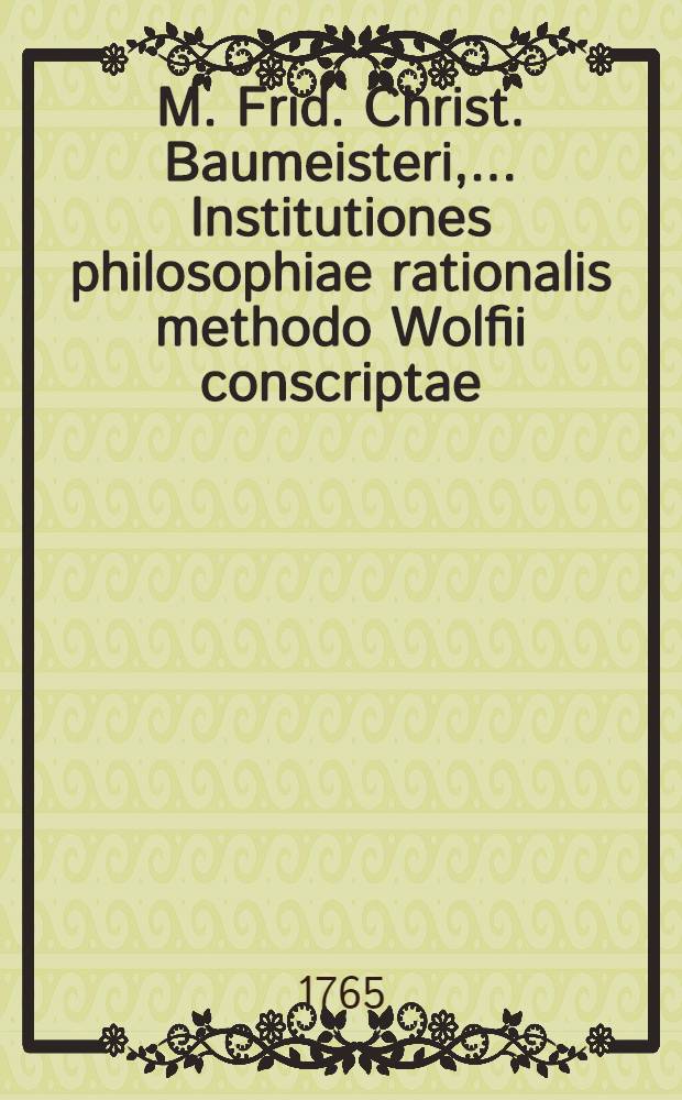 M. Frid. Christ. Baumeisteri, ... Institutiones philosophiae rationalis methodo Wolfii conscriptae