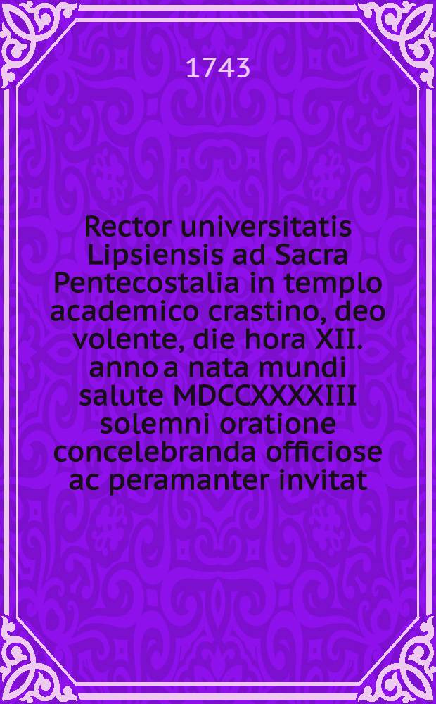 Rector universitatis Lipsiensis ad Sacra Pentecostalia in templo academico crastino, deo volente, die hora XII. anno a nata mundi salute MDCCXXXXIII solemni oratione concelebranda officiose ac peramanter invitat