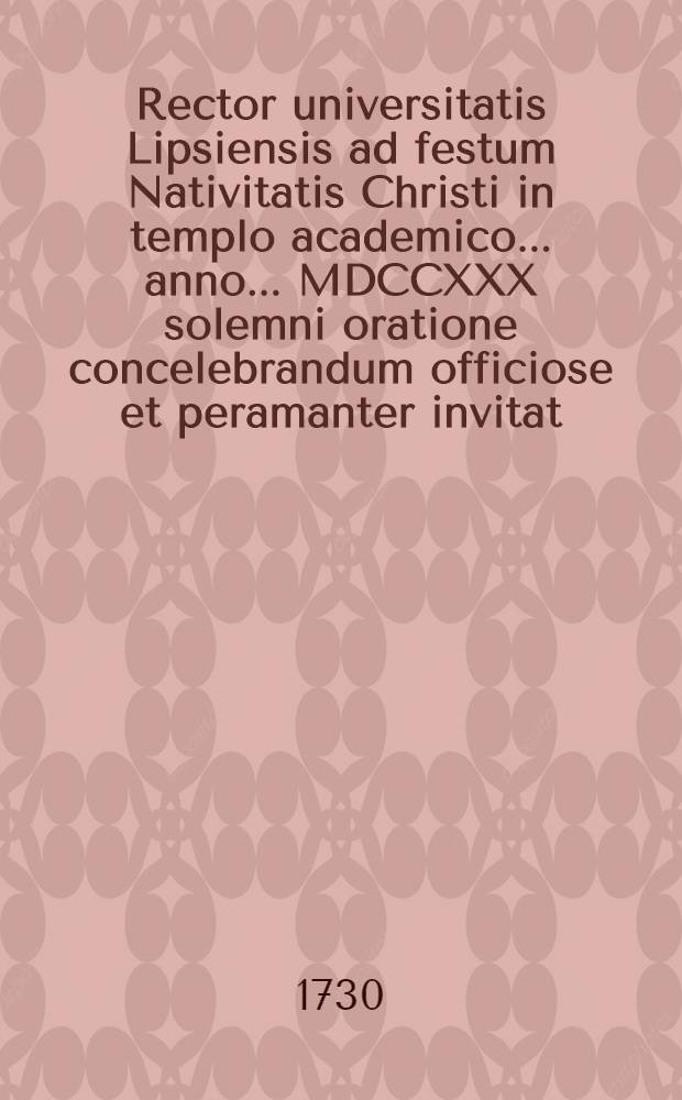 Rector universitatis Lipsiensis ad festum Nativitatis Christi in templo academico ... anno ... MDCCXXX solemni oratione concelebrandum officiose et peramanter invitat
