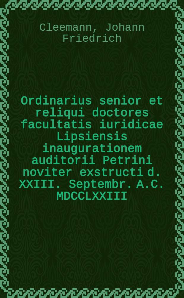 Ordinarius senior et reliqui doctores facultatis iuridicae Lipsiensis inaugurationem auditorii Petrini noviter exstructi d. XXIII. Septembr. A.C. MDCCLXXIII. celebrandam simulque ... honores ... Joanni Frider. Cleemanno ... indicunt