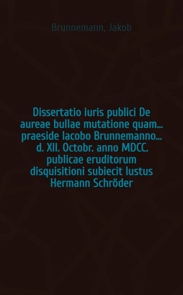 Dissertatio iuris publici De aureae bullae mutatione quam ... praeside Iacobo Brunnemanno ... d. XII. Octobr. anno MDCC. publicae eruditorum disquisitioni subiecit Iustus Hermann Schröder, Mella-Westphalus