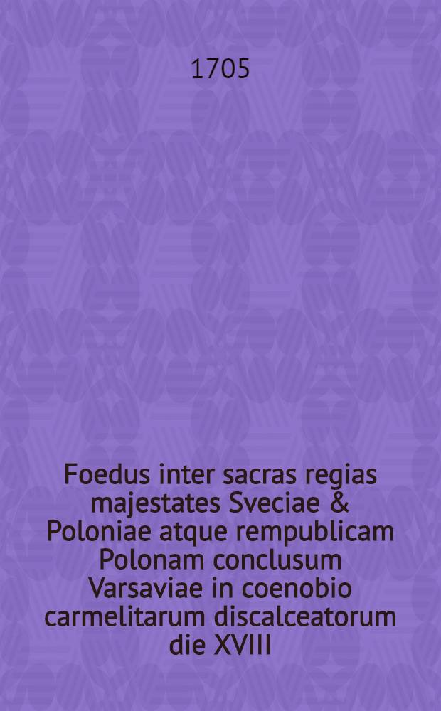 Foedus inter sacras regias majestates Sveciae & Poloniae atque rempublicam Polonam conclusum Varsaviae in coenobio carmelitarum discalceatorum die XVIII.-XXVIII. mensis Novembris anni MDCCV.