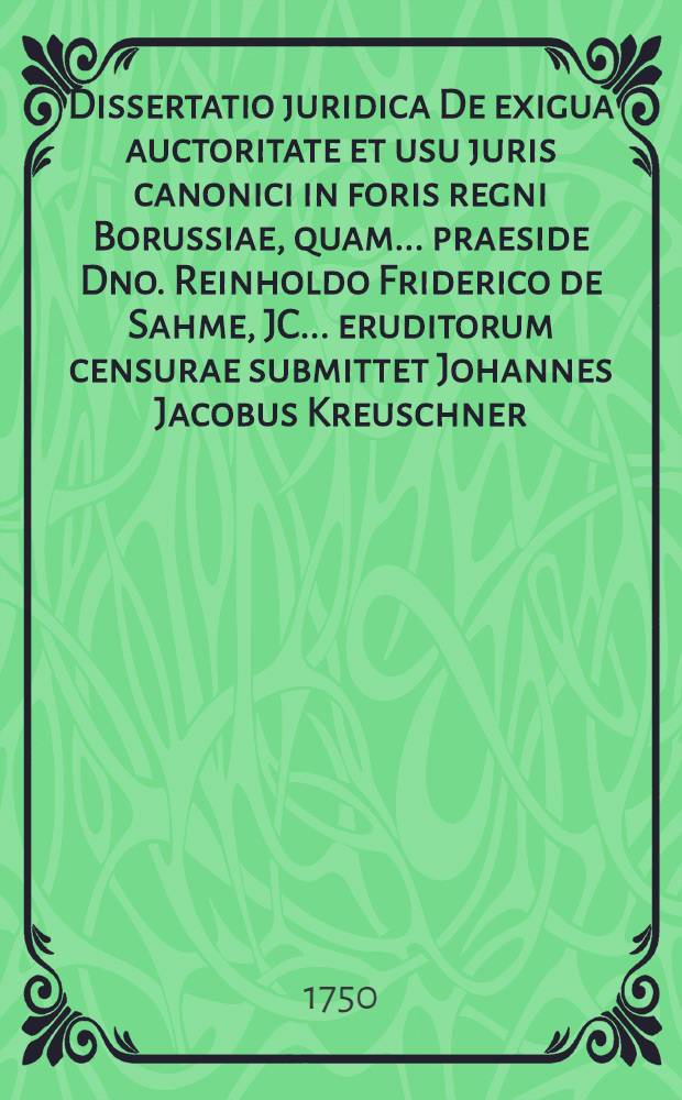 Dissertatio juridica De exigua auctoritate et usu juris canonici in foris regni Borussiae, quam ... praeside Dno. Reinholdo Friderico de Sahme, JC. ... eruditorum censurae submittet Johannes Jacobus Kreuschner, Reg. Bor. opponentibus Christiano Henrico Werner, Regiom. Bor. et Henrico Eccardo de Woedtke, Equite Pomerano, H.L.Q.S. d. XV. Septembr. A. MDCCL.
