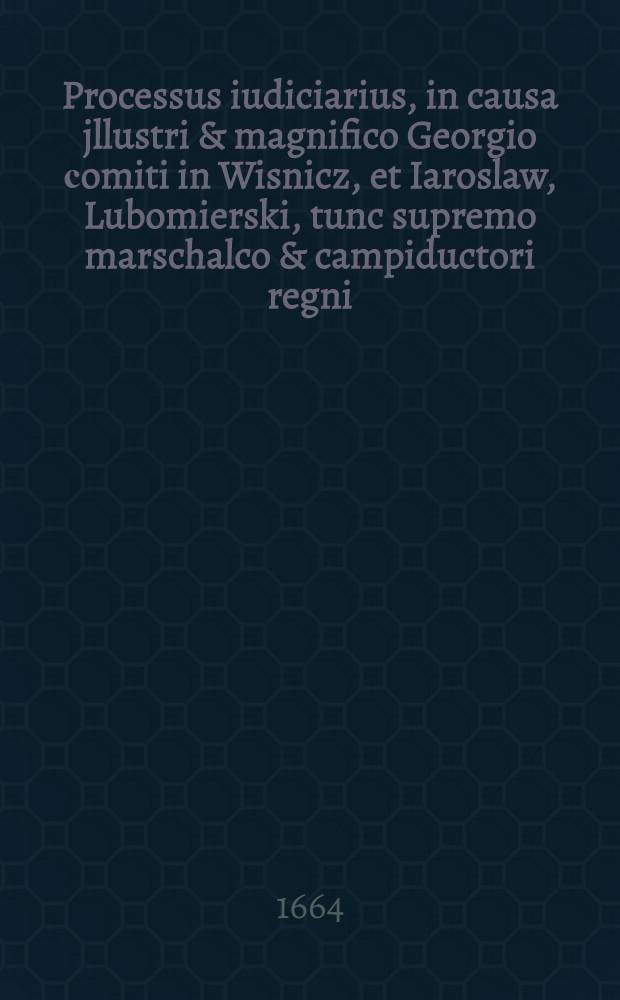 Processus iudiciarius, in causa jllustri & magnifico Georgio сomiti in Wisnicz, et Iaroslaw, Lubomierski, tunc supremo marschalco & campiductori regni, generali Cracoviensi, Scepusiensi, Casimiriensi Pereaslaviensi, Chmielnicensi, Olztinensi, Nizinensi, & c. capitaneo, ex instantia instigatoris regni, & delatione generosi Hieronymi de magna Skrzynno Dunin ad comitia regni anni 1664. institutae & ibidem iudicatae ac decisae
