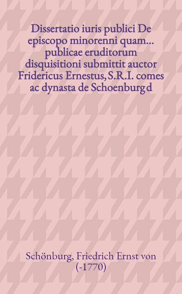 Dissertatio iuris publici De episcopo minorenni quam ... publicae eruditorum disquisitioni submittit auctor Fridericus Ernestus, S.R.I. comes ac dynasta de Schoenburg d. XXVIIII. Nov. MDCCLXVIIII.