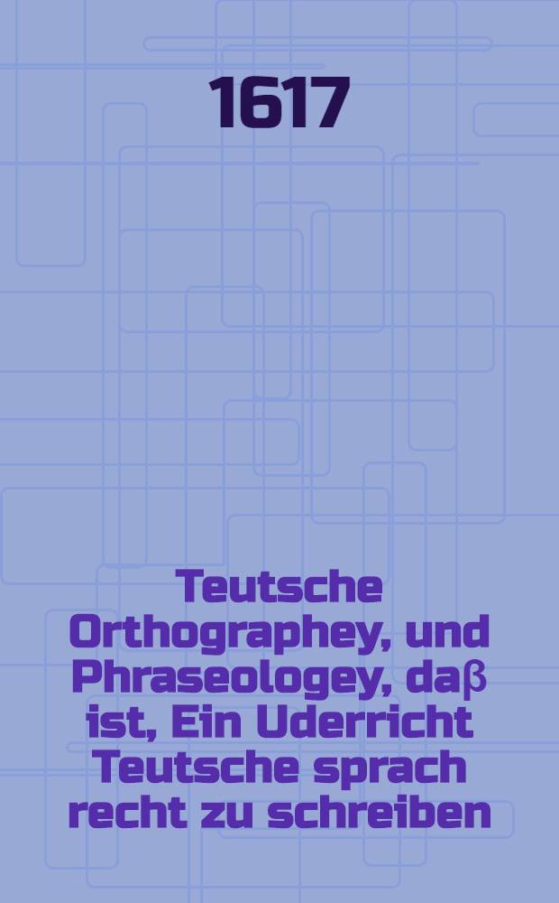 Teutsche Orthographey, und Phraseologey, da&beta; ist, Ein Uderricht Teutsche sprach recht zu schreiben : So dann allerley au&beta;erlesene Teutsche W&ouml;rter und formen, zu reden, wie solche dieser zeit, so wol in m&uuml;ndt&uuml;chen F&uuml;rr&auml;gen, als auch im Concept, und Schreiben gebraucht werden : Aus Missiven, Supplicationen und viel andern Schrifftlichen Producten, die von R&ouml;m. Keys. May. der Chur. F&uuml;rsten, und Herren, auch etlicher f&uuml;rnemer St&auml;tten Teutschlandes Cantzieyen au&beta;gangen, und bey denselben eynkommen sind zusammen getragen : Mit vorgehender und Teutscher Sprach ursprung, und an was orthen dieselbig dieser zeit schreben werde, kurtzer erzeyung : Auch daran gehefften Formen, welcher gehalten vom Weidwerck, Weidmannisch zu reden seye, sampt der im Conceptublicher Lateinischer w&ouml;rtern Explication, und wie die Abbreviaturen der Grechien zu lesen, Geschrieben, widerumb ubersehen, gemeyret, und jetz zum dritten mal in Truck gegeben