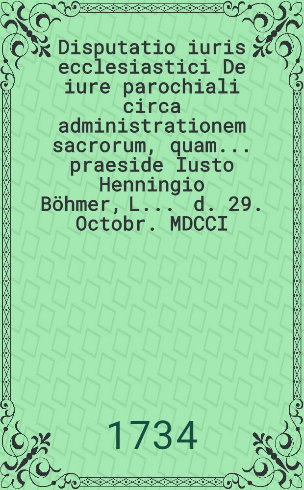 Disputatio iuris ecclesiastici De iure parochiali circa administrationem sacrorum, quam ... praeside Iusto Henningio Böhmer, L. ... d. 29. Octobr. MDCCI. ... publicae et placidae eruditorum disquisitioni submittit Fridericus Eberhardus Lehmann, Berol. March.