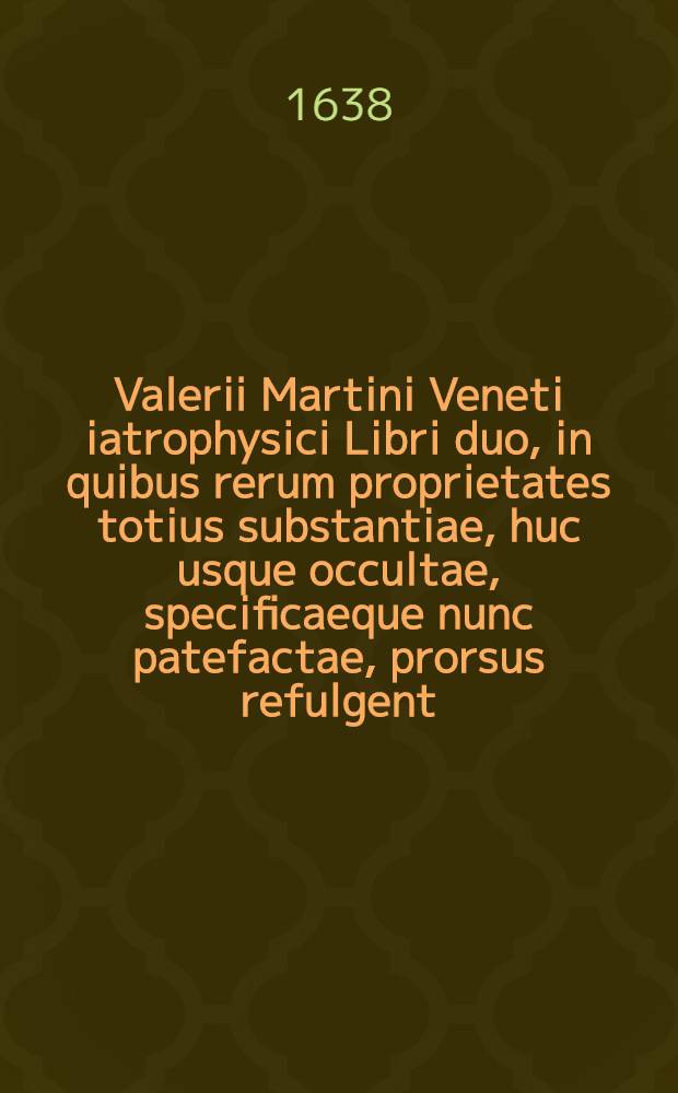 Valerii Martini Veneti iatrophysici Libri duo, in quibus rerum proprietates totius substantiae, huc usque occultae, specificaeque nunc patefactae, prorsus refulgent: Hinc tres novae constituuntur sapientiae, ... quarum prima sapientia totius substantiae, eiusque proprietatis elementariae individualis, ... secunda vero sapientia totius substantiae, & eius proprietatis supraelementariae specificae, ... cernitur, tertia autem sapientia nova, ex ijs novis duabus componitur ..., quae novae sapientiae naturales per earum principia vera, ..., natura priora, nobisque nunc notiora facta omnino instituuntur, harum ideo enargia res ipsae hactenus in naturae abstrusis involutae archivijs, ... patenter dilucidantur. Cum indice ampletissimo, novis speculationibus decorato ... patenter