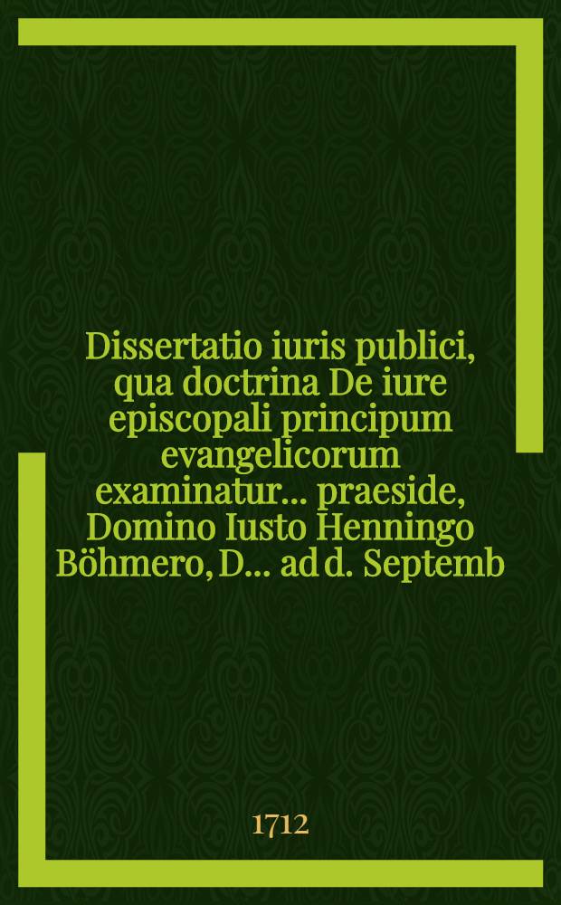 Dissertatio iuris publici, qua doctrina De iure episcopali principum evangelicorum examinatur ... praeside, Domino Iusto Henningo Böhmero, D. ... ad d. Septemb. MDCCXII. ... publico eruditorum examini submittitur, a Ioanne Christiano de Becquer, Equ. Luneb.