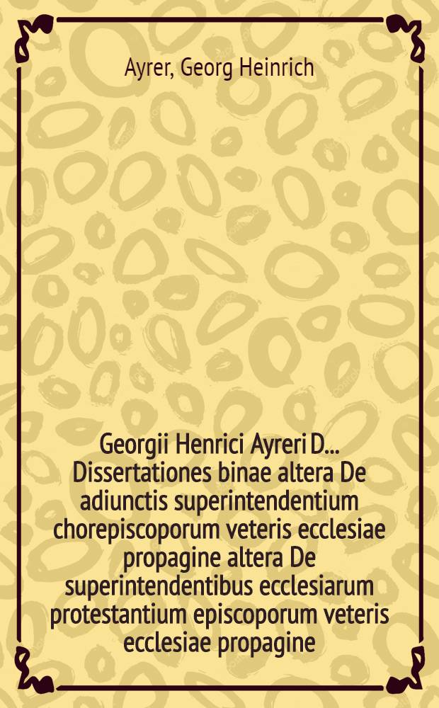 Georgii Henrici Ayreri D. ... Dissertationes binae altera De adiunctis superintendentium chorepiscoporum veteris ecclesiae propagine altera De superintendentibus ecclesiarum protestantium episcoporum veteris ecclesiae propagine ...
