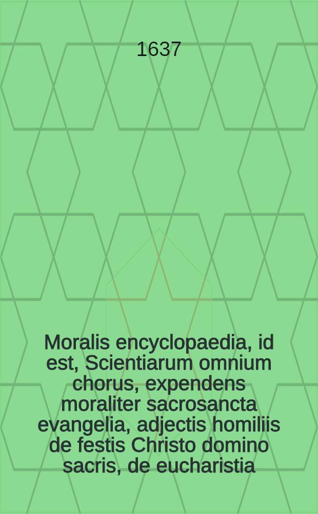 Moralis encyclopaedia, id est, Scientiarum omnium chorus, expendens moraliter sacrosancta evangelia, adjectis homiliis de festis Christo domino sacris, de eucharistia, de B. V. M. & S. Ioseph.: Opus multiplici varietate conspicuum, utpote theologiae, sanctorum patrum, utriusque iuris, philosophiae, matheseos, rei Medicae, lemmatum seu symbolorum pontificum, & heroum, & historiae omnigenae, crebris storibus vernans ...