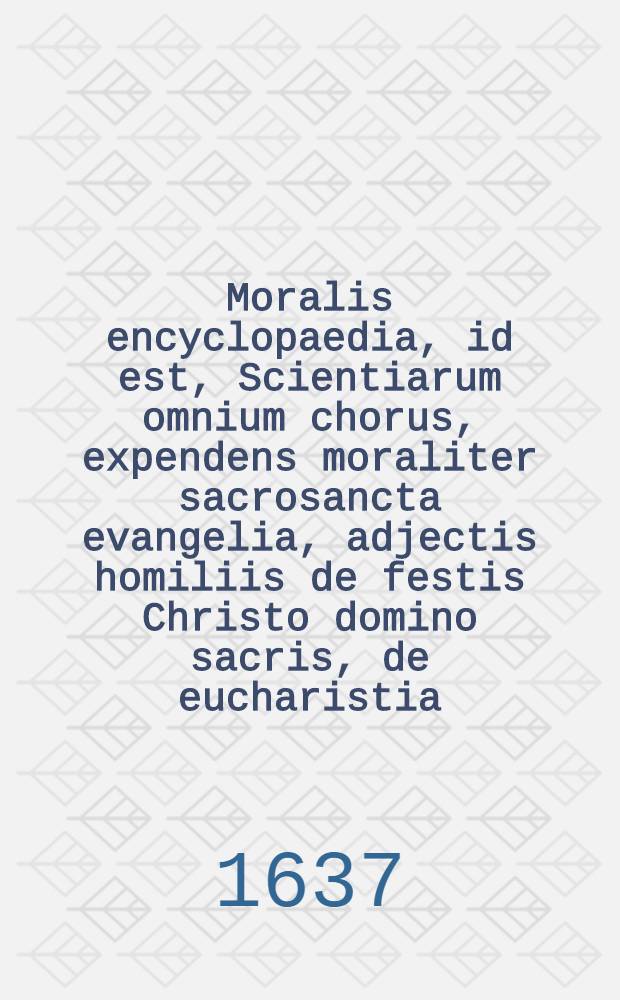 Moralis encyclopaedia, id est, Scientiarum omnium chorus, expendens moraliter sacrosancta evangelia, adjectis homiliis de festis Christo domino sacris, de eucharistia, de B. V. M. & S. Ioseph.: Opus multiplici varietate conspicuum, utpote theologiae, sanctorum patrum, utriusque iuris, philosophiae, matheseos, rei Medicae, lemmatum seu symbolorum pontificum, & heroum, & historiae omnigenae, crebris storibus vernans ... [T.1]