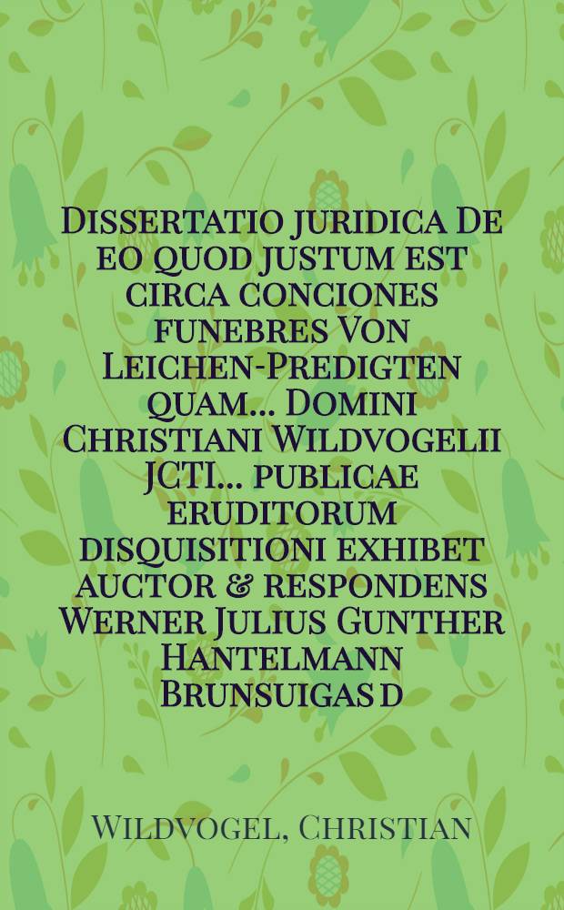 Dissertatio juridica De eo quod justum est circa conciones funebres Von Leichen-Predigten quam ... Domini Christiani Wildvogelii JCTI ... publicae eruditorum disquisitioni exhibet auctor & respondens Werner Julius Gunther Hantelmann Brunsuigas d. Mart. A.O.R. MDCCI. H.L.Q.C.