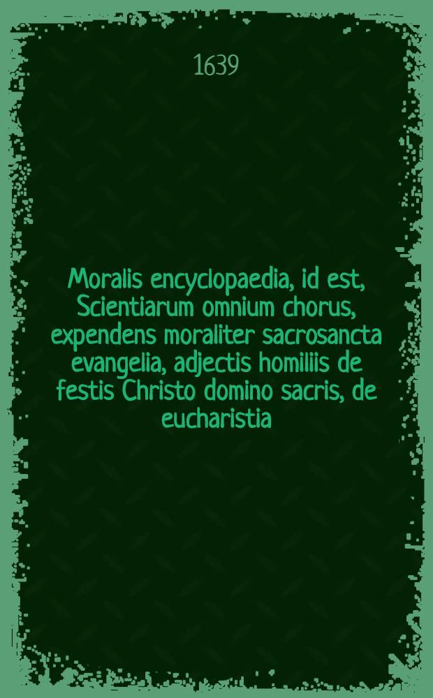 Moralis encyclopaedia, id est, Scientiarum omnium chorus, expendens moraliter sacrosancta evangelia, adjectis homiliis de festis Christo domino sacris, de eucharistia, de B. V. M. & S. Ioseph.: Opus multiplici varietate conspicuum, utpote theologiae, sanctorum patrum, utriusque iuris, philosophiae, matheseos, rei Medicae, lemmatum seu symbolorum pontificum, & heroum, & historiae omnigenae, crebris storibus vernans ... [T. 3]