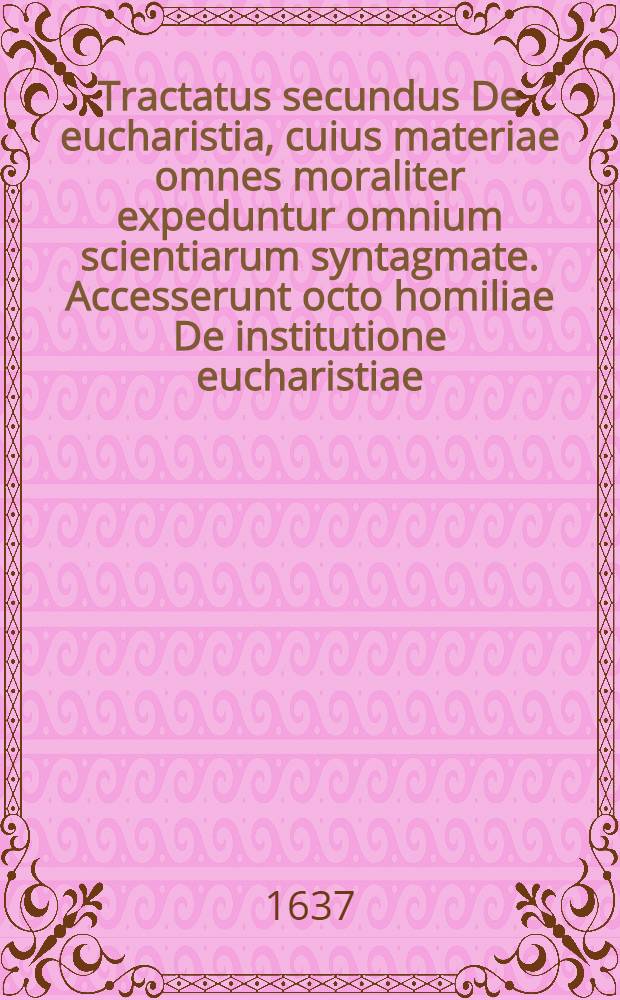 Tractatus secundus De eucharistia, cuius materiae omnes moraliter expeduntur omnium scientiarum syntagmate. Accesserunt octo homiliae De institutione eucharistiae, multiplici scientia polymitae, vers antes tropologice cum ritum, quo se Christus accinxit ad sacrosanctum illud sacramentum instituendum // Moralis encyclopaedia ...