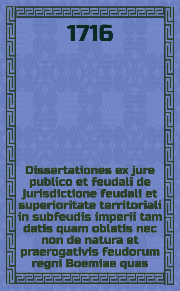 Dissertationes ex jure publico et feudali de jurisdictione feudali et superioritate territoriali in subfeudis imperii tam datis quam oblatis nec non de natura et praerogativis feudorum regni Boemiae quas ... praeside ... D. Wenceslao Xaverio Neuman de Pucholtz, J.U. Doctore ... publicae disputationi exposuit D. Philippus Christophorus Gamen, Treviro-Confluentinus J.U. candidatis anno MDCCXVI. mense Julio ...