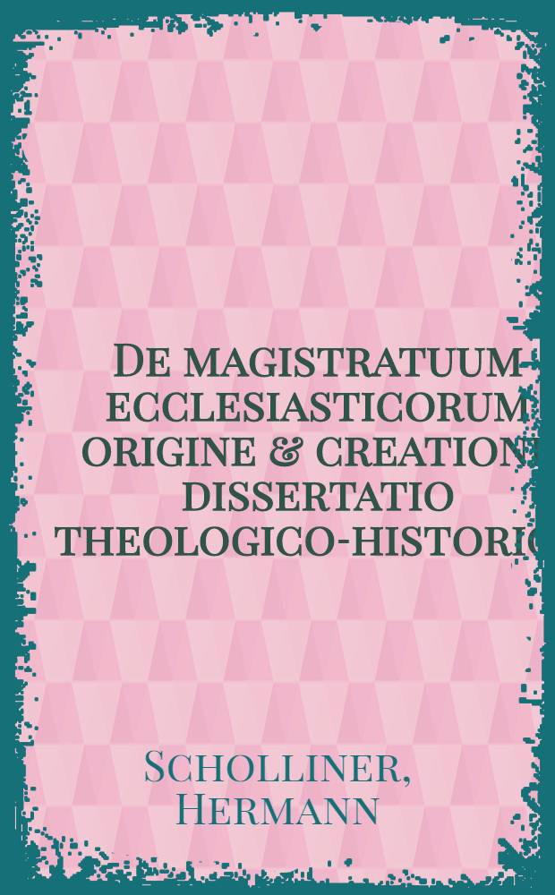 De magistratuum ecclesiasticorum origine & creatione dissertatio theologico-historica
