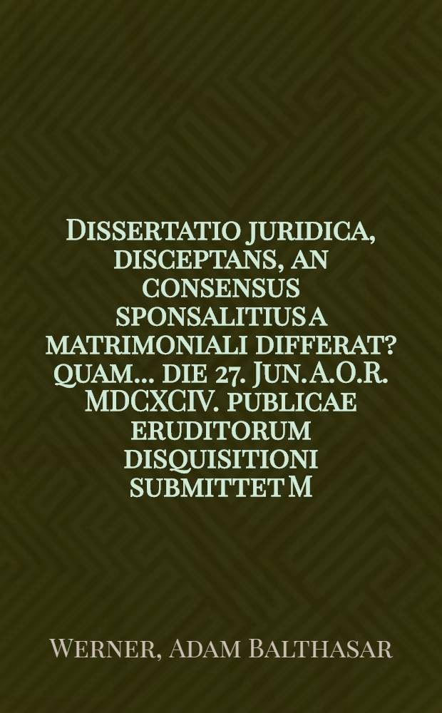 Dissertatio juridica, disceptans, an consensus sponsalitius a matrimoniali differat ? quam ... die 27. Jun. A.O.R. MDCXCIV. publicae eruditorum disquisitioni submittet M. Adamus Balthasar Werner, Vratislavia-Silesius