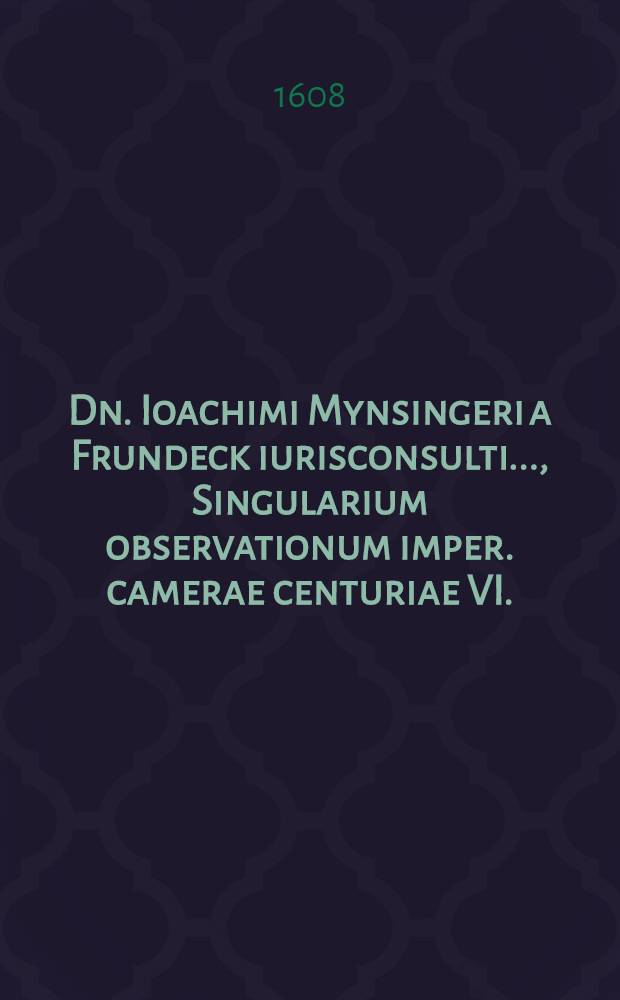 Dn. Ioachimi Mynsingeri a Frundeck iurisconsulti ..., Singularium observationum imper. camerae centuriae VI.