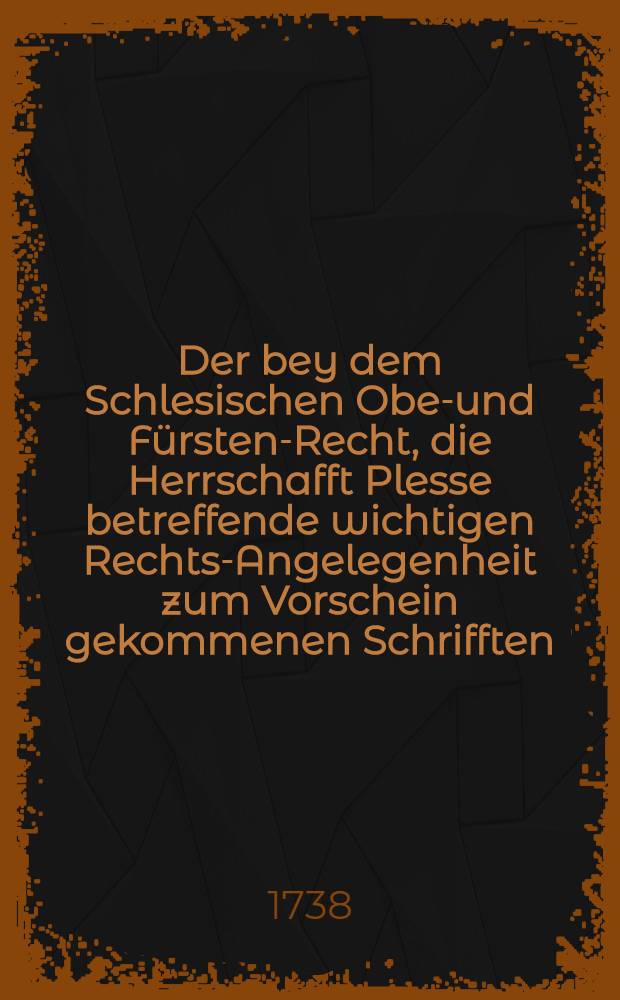 Der bey dem Schlesischen Ober- und Fürsten-Recht, die Herrschafft Plesse betreffende wichtigen Rechts-Angelegenheit zum Vorschein gekommenen Schrifften