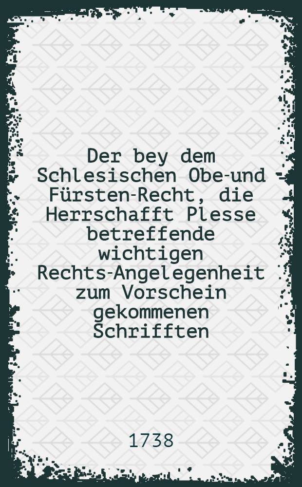 Der bey dem Schlesischen Ober- und Fürsten-Recht, die Herrschafft Plesse betreffende wichtigen Rechts-Angelegenheit zum Vorschein gekommenen Schrifften. N. 1