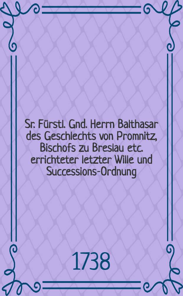 Sr. F&uuml;rstl. Gnd. Herrn Balthasar des Geschlechts von Promnitz, Bischofs zu Breslau etc. errichteter letzter Wille und Successions-Ordnung // Vorl&auml;uffige Gegen-Information in Sachen ...