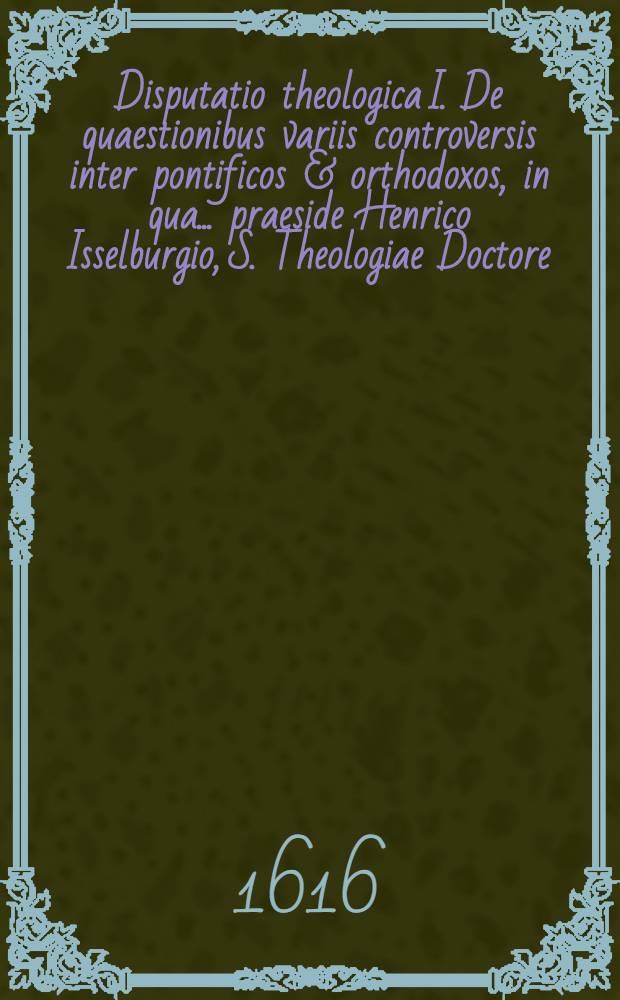 Disputatio theologica I. De quaestionibus variis controversis inter pontificos & orthodoxos, in qua ... praeside Henrico Isselburgio, S. Theologiae Doctore ... pro virili respondebit Jonas Olaus Grütensis è Senia Norvegia ad d. 23 Novemb. ...