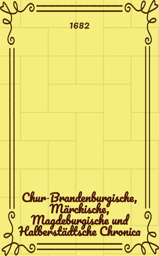 Chur-Brandenburgische, Märckische, Magdeburgische und Halberstädtsche Chronica : Darinn auch beiläuffig von vielen andern, sonderlich angrentzenden Herrschaften gehandelt