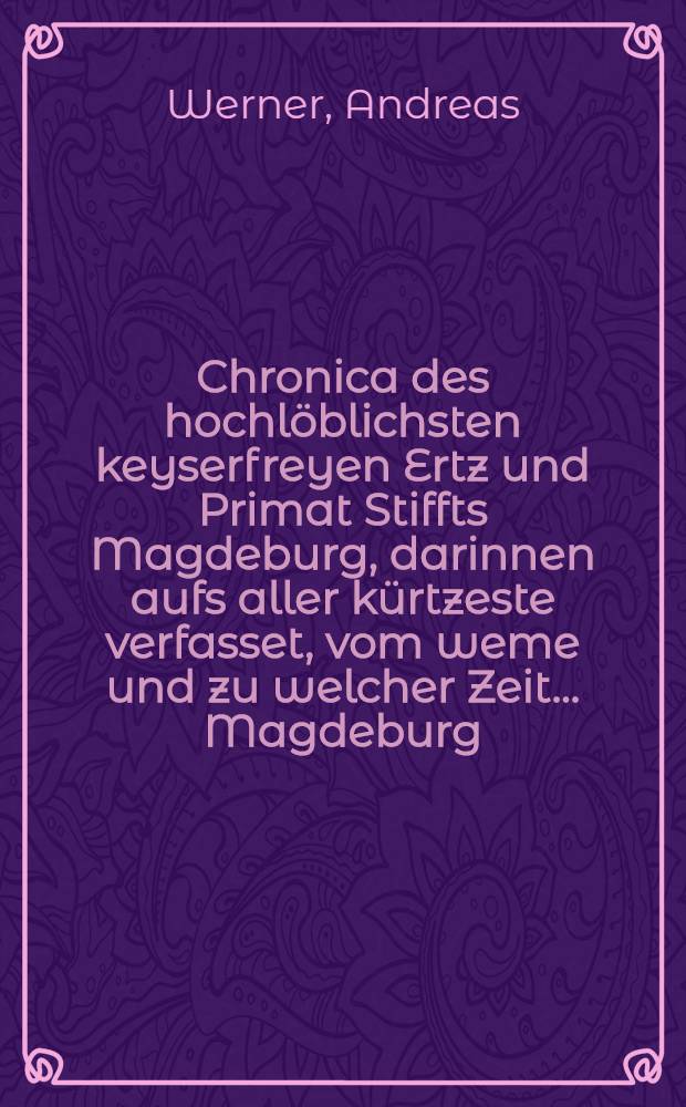 Chronica des hochlöblichsten keyserfreyen Ertz und Primat Stiffts Magdeburg, darinnen aufs aller kürtzeste verfasset, vom weme und zu welcher Zeit ... Magdeburg ... gebawet ... : Samt ordetlicher Erzehlung aller Ertzbischoffe und Administratorn ..