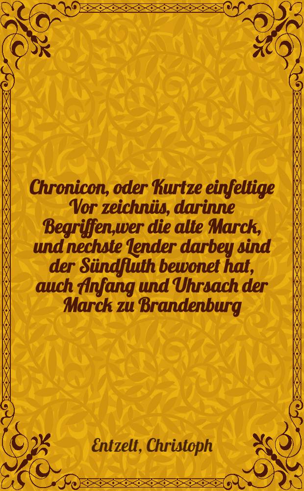 Chronicon, oder Kurtze einfeltige Vor zeichnüs, darinne Begriffen,wer die alte Marck, und nechste Lender darbey sind der Sündfluth bewonet hat, auch Anfang und Uhrsach der Marck zu Brandenburg, und ihre Veränderung, auch Ankunfft Stamme und Herkom[m]en, aller Marggraven zu Brandenburg, so jemals gelebt, bis zu dieser unser Zeit // Chur-Brandenburgische, Märckische, Magdeburgische und Halberstädtsche Chronica ...
