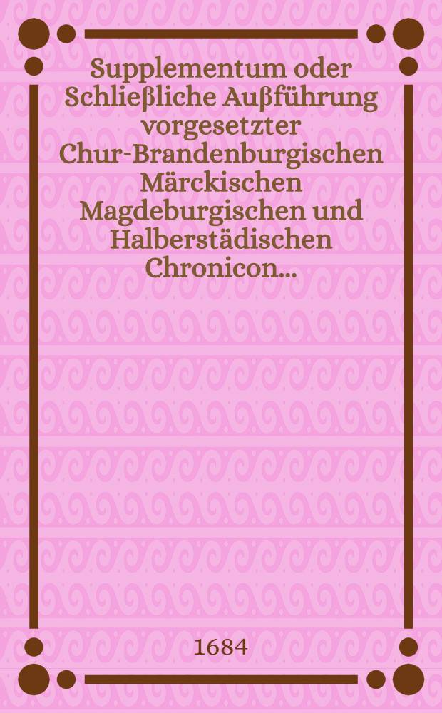 Supplementum oder Schlieβliche Auβführung vorgesetzter Chur-Brandenburgischen Märckischen Magdeburgischen und Halberstädischen Chronicon ... // Chronica des hochlöblichsten keyserfreyen Ertz und Primat Stiffts Magdeburg ...