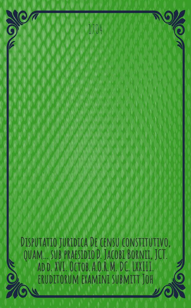 Disputatio juridica De censu constitutivo, quam ... sub praesidio D. Jacobi Bornii, JCT. ad d. XVI. Octob. A.O.R. M. DC. LXXIII. eruditorum examini submitt Joh. Christoph. Fischer, Dresdensis ...