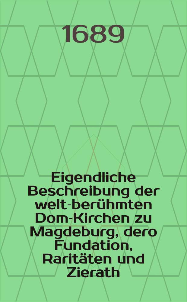 Eigendliche Beschreibung der welt-berühmten Dom-Kirchen zu Magdeburg, dero Fundation, Raritäten und Zierath : Sambt einem vollständigen Catalogo aller gewesenen Ertz-Bischöffe, ihres Lebens, Regierung und Todes