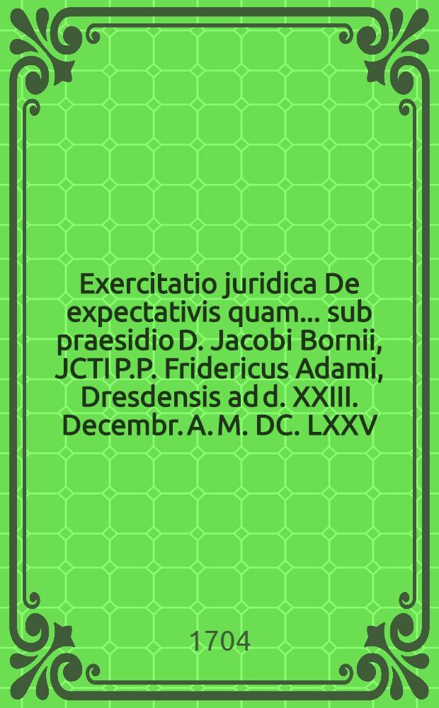 Exercitatio juridica De expectativis quam ... sub praesidio D. Jacobi Bornii, JCTI P.P. Fridericus Adami, Dresdensis ad d. XXIII. Decembr. A. M. DC. LXXV. ...